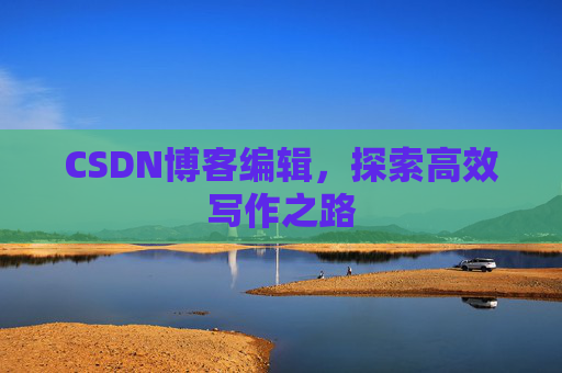 CSDN博客编辑,探索高效写作之路 CSDN博客编辑,探索高效写作之路